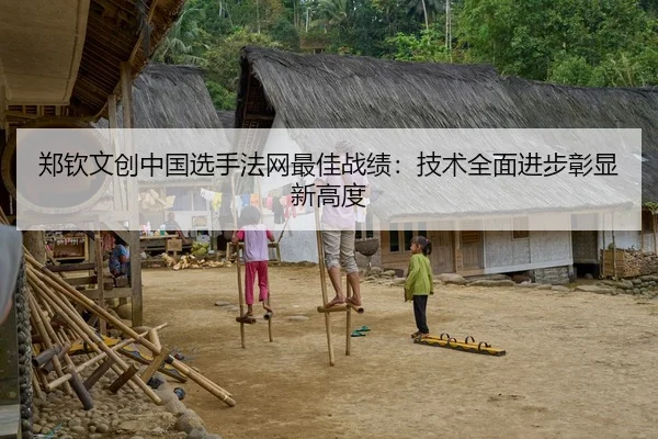 郑钦文创中国选手法网最佳战绩：技术全面进步彰显新高度